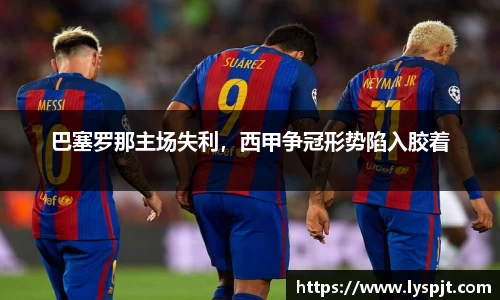 巴塞罗那主场失利，西甲争冠形势陷入胶着